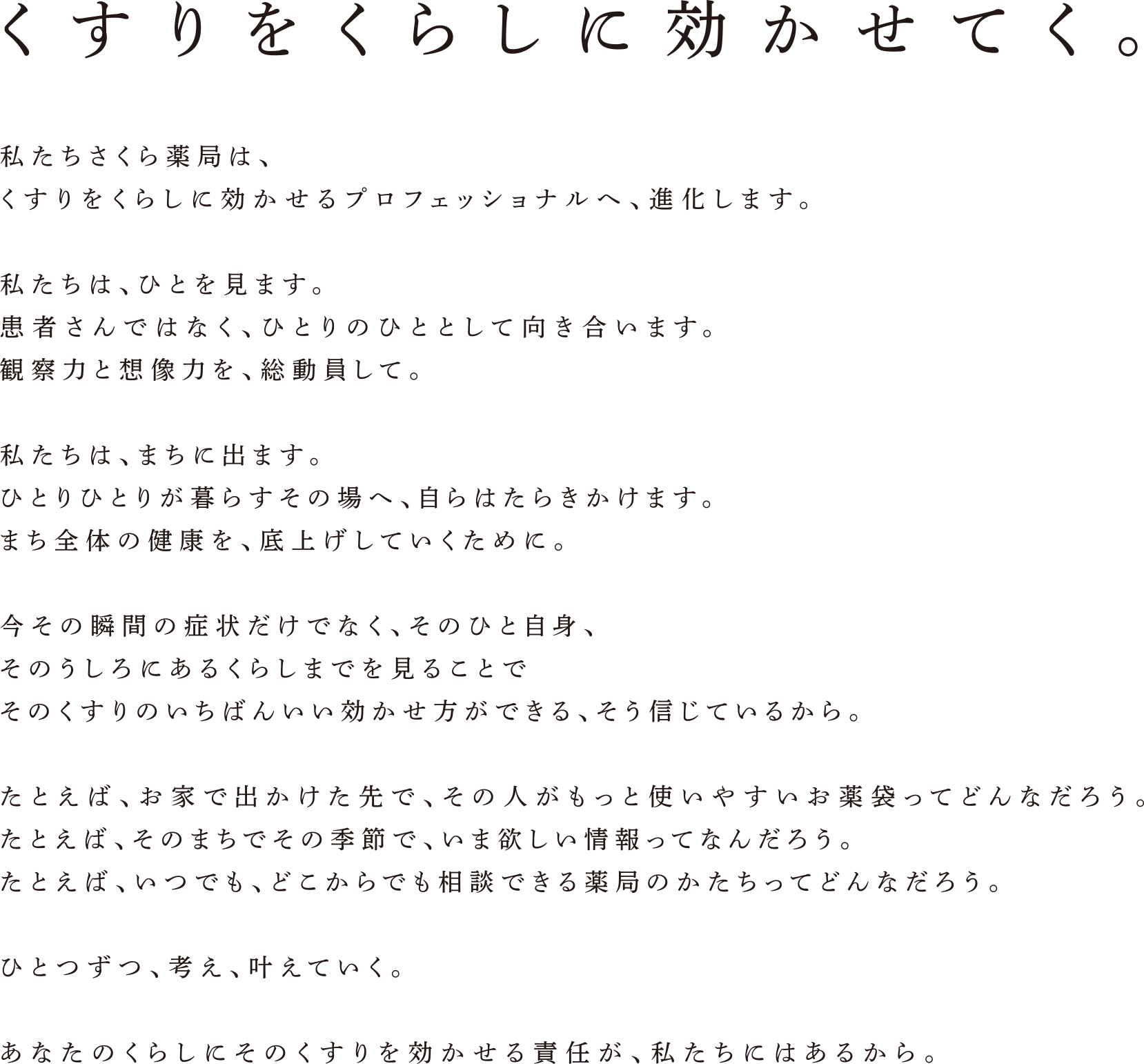 くすりをくらしに効かせてく。　私たちさくら薬局は、くすりをくらしに効かせるプロフェッショナルへ、進化します。 私たちは。ひとを見ます。患者さんではなく、ひとりのひととして向き合います。観察力と想像力を、総動員して。 私たちは、まちに出ます。ひとりひとりが暮らすその場へ、自らはたらきかけます。まち全体の健康を、底上げしていくために。 今その瞬間の症状だけでなく、そのひと自身、そのうしろにあるくらしまでを見ることでそのくすりのいちばんいい効かせ方ができる、そう信じているから。 たとえば、お家で出かけた先で、その人がもっと使いやすいお薬袋ってどんなだろう。 たとえば、そのまちでその季節で、いま欲しい情報ってなんだろう。 たとえば、いつでも、どこからでも相談できる薬局のかたちってどんなだろう。 ひとつずつ、考え、叶えていく。 あなたのくらしにそのくすりを効かせる責任が、私たちにはあるから。